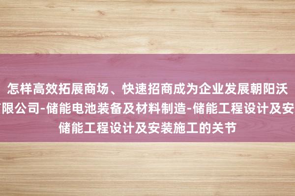 怎样高效拓展商场、快速招商成为企业发展朝阳沃畔储能技术有限公司-储能电池装备及材料制造-储能工程设计及安装施工的关节